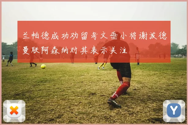 兰帕德成功劝留考文垂小将谢泼德曼联阿森纳对其表示关注