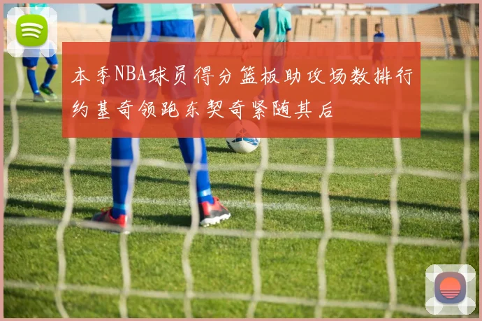 本季NBA球员得分篮板助攻场数排行约基奇领跑东契奇紧随其后