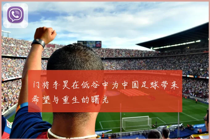 门将李昊在低谷中为中国足球带来希望与重生的曙光