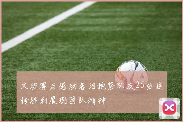 文班赛后感动落泪抱紧队友25分逆转胜利展现团队精神