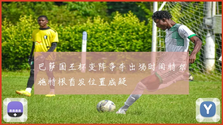 巴萨国王杯变阵争夺出场时间特尔施特根首发位置成疑