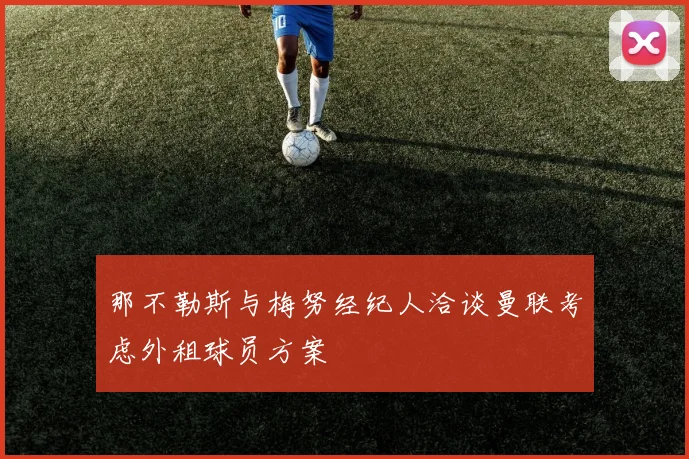那不勒斯与梅努经纪人洽谈曼联考虑外租球员方案