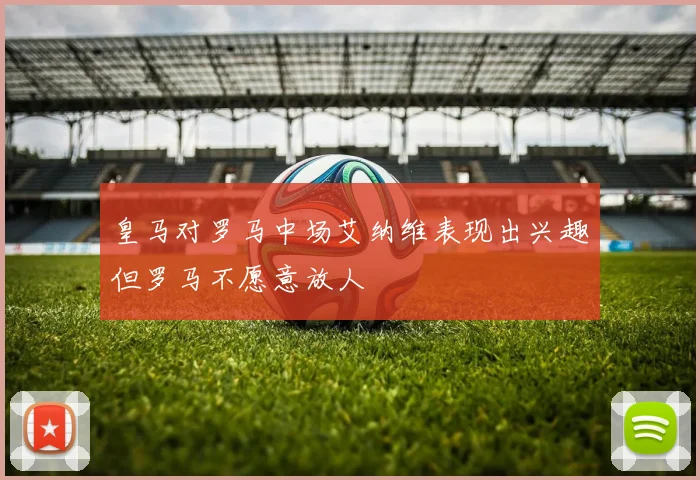 皇马对罗马中场艾纳维表现出兴趣但罗马不愿意放人