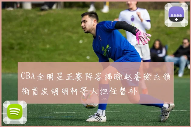 CBA全明星正赛阵容揭晓赵睿徐杰领衔首发胡明轩等人担任替补