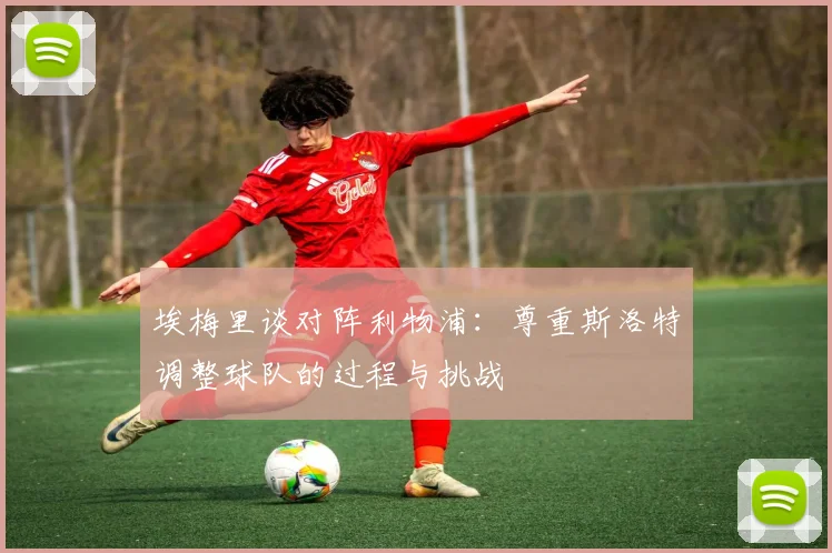 埃梅里谈对阵利物浦：尊重斯洛特调整球队的过程与挑战