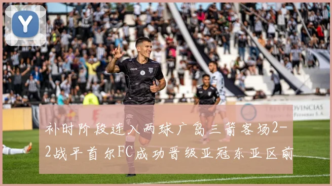 补时阶段连入两球广岛三箭客场2-2战平首尔FC成功晋级亚冠东亚区前四
