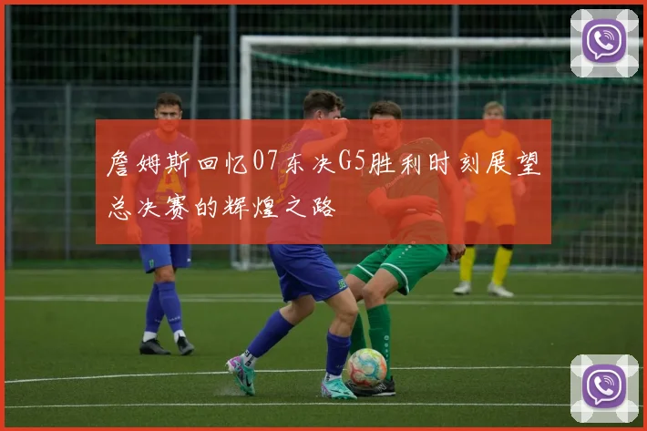 詹姆斯回忆07东决G5胜利时刻展望总决赛的辉煌之路