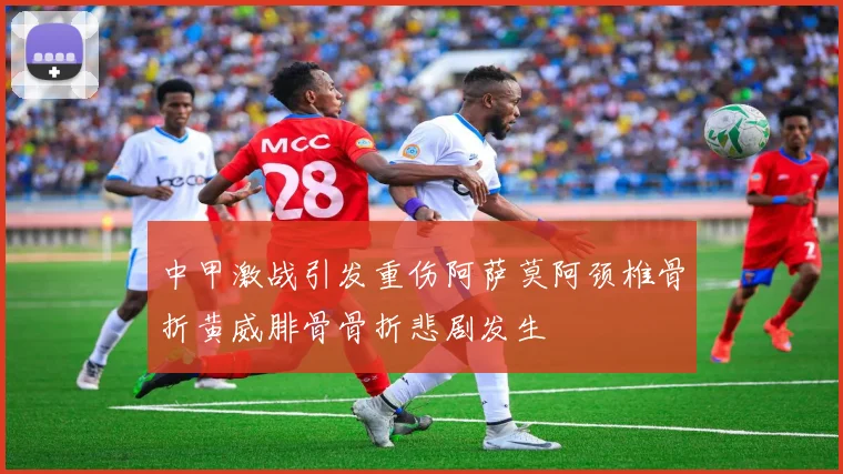中甲激战引发重伤阿萨莫阿颈椎骨折黄威腓骨骨折悲剧发生