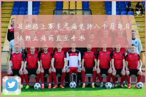 吕迪格上赛季忍痛坚持八个月每日依赖止痛药直至手术