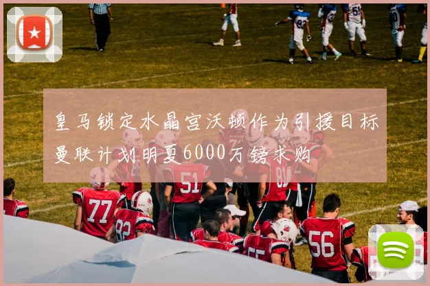 皇马锁定水晶宫沃顿作为引援目标曼联计划明夏6000万镑求购