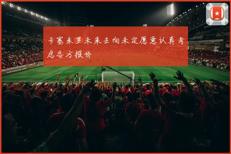卡塞米罗未来去向未定愿意认真考虑各方报价