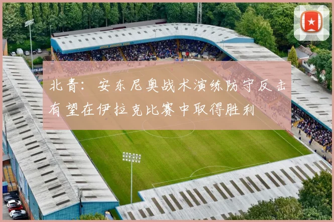 北青：安东尼奥战术演练防守反击有望在伊拉克比赛中取得胜利