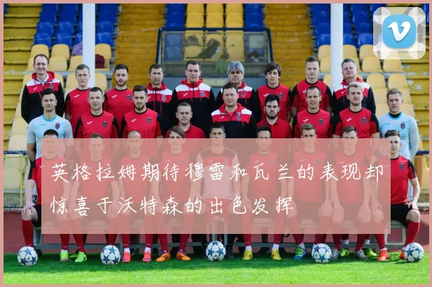 英格拉姆期待穆雷和瓦兰的表现却惊喜于沃特森的出色发挥