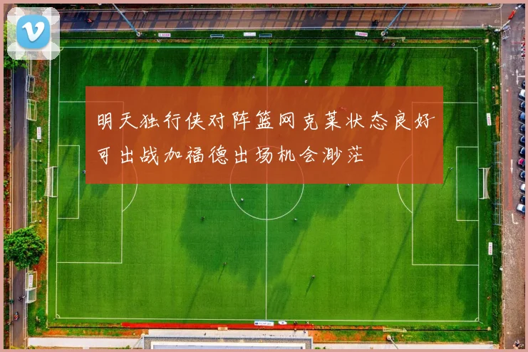 明天独行侠对阵篮网克莱状态良好可出战加福德出场机会渺茫
