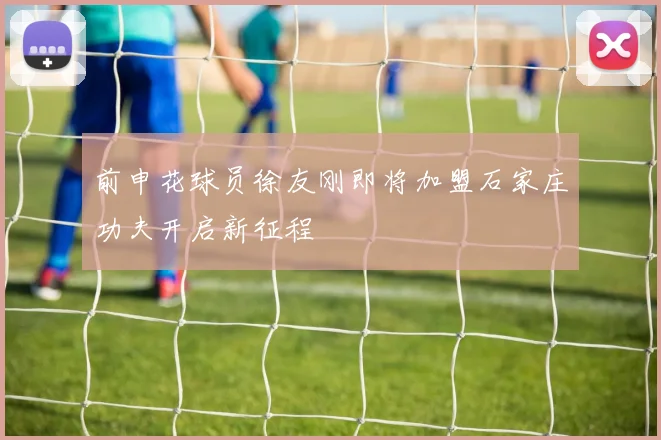 前申花球员徐友刚即将加盟石家庄功夫开启新征程