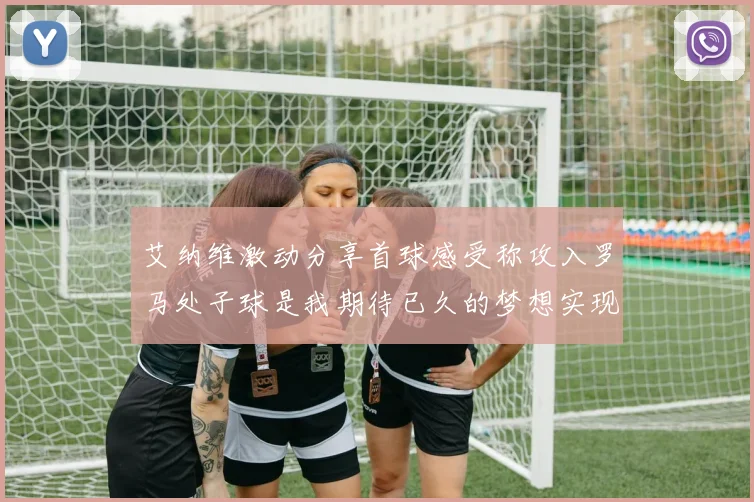 艾纳维激动分享首球感受称攻入罗马处子球是我期待已久的梦想实现