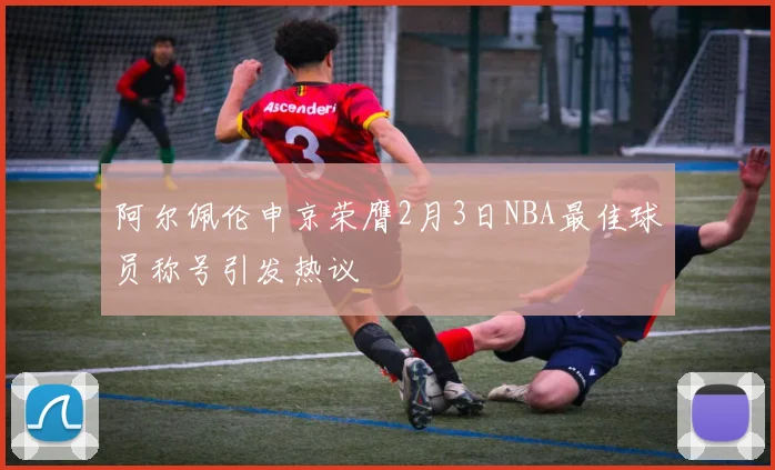 阿尔佩伦申京荣膺2月3日NBA最佳球员称号引发热议