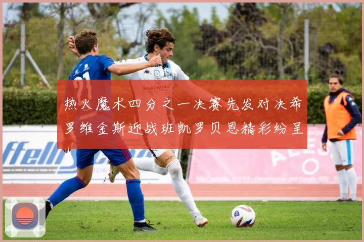 热火魔术四分之一决赛先发对决希罗维金斯迎战班凯罗贝恩精彩纷呈