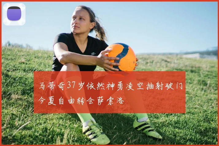 马蒂奇37岁依然神勇凌空抽射破门今夏自由转会萨索洛