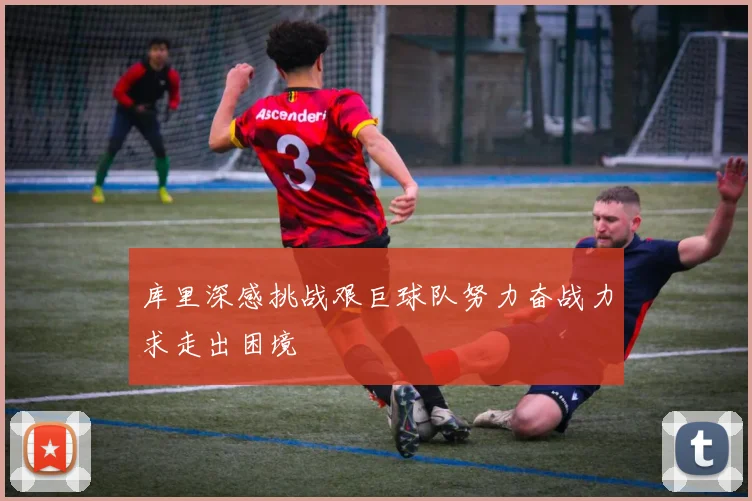 库里深感挑战艰巨球队努力奋战力求走出困境