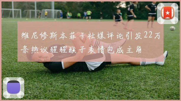 维尼修斯本菲卡社媒评论引发22万条热议猩猩猴子表情包成主角