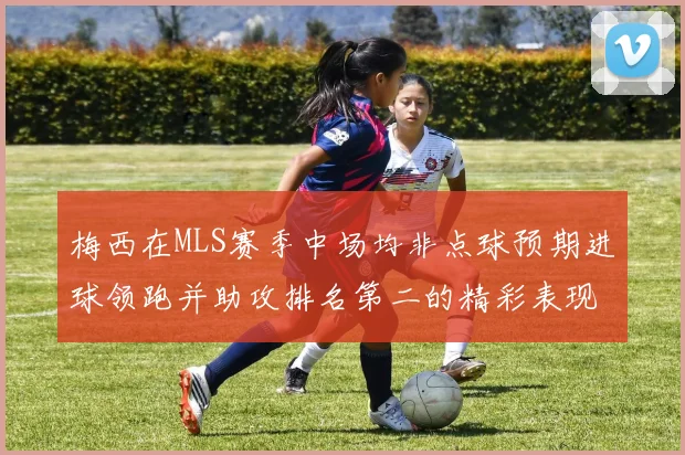 梅西在MLS赛季中场均非点球预期进球领跑并助攻排名第二的精彩表现