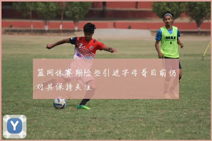 篮网休赛期险些引进字母哥目前仍对其保持关注