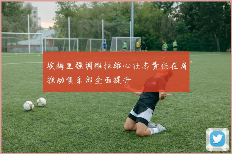 埃梅里强调维拉雄心壮志责任在肩推动俱乐部全面提升