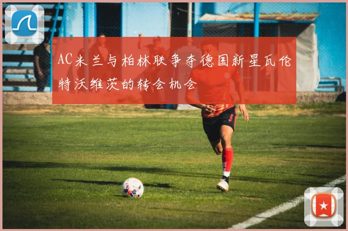 AC米兰与柏林联争夺德国新星瓦伦特沃维茨的转会机会