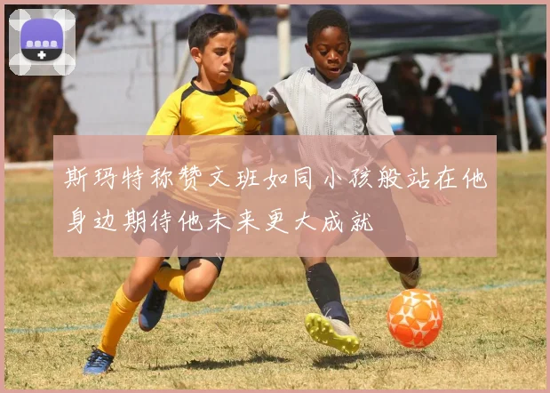 斯玛特称赞文班如同小孩般站在他身边期待他未来更大成就