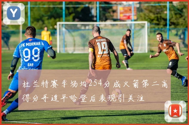 杜兰特赛季场均254分成火箭第二高得分手追平哈登后表现引关注