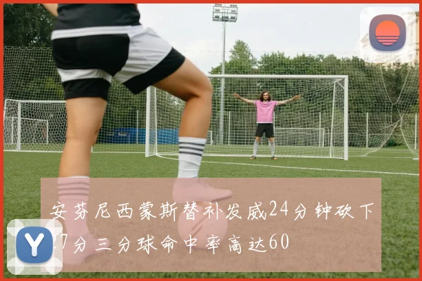 安芬尼西蒙斯替补发威24分钟砍下27分三分球命中率高达60