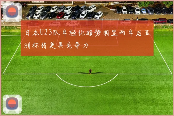 日本U23队年轻化趋势明显两年后亚洲杯将更具竞争力