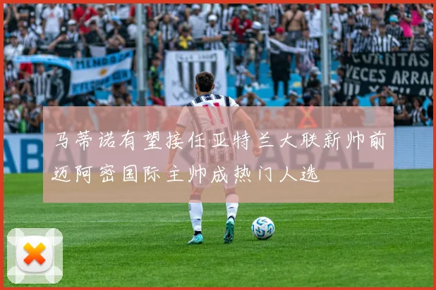 马蒂诺有望接任亚特兰大联新帅前迈阿密国际主帅成热门人选