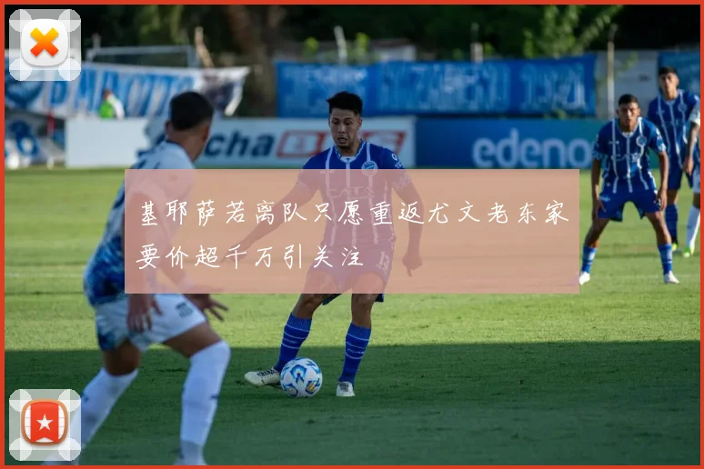 基耶萨若离队只愿重返尤文老东家要价超千万引关注