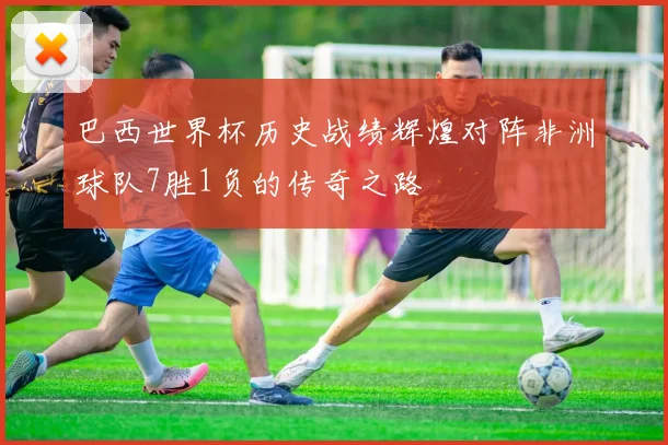 巴西世界杯历史战绩辉煌对阵非洲球队7胜1负的传奇之路