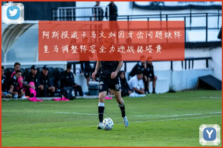 阿斯报道卡马文加因牙齿问题缺阵皇马调整阵容全力迎战赫塔费