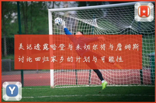 美记透露哈登与米切尔将与詹姆斯讨论回归家乡的计划与可能性
